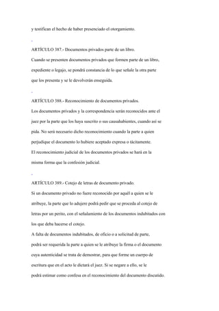 y testifican el hecho de haber presenciado el otorgamiento.



ARTÍCULO 387.- Documentos privados parte de un libro.

Cuando se presenten documentos privados que formen parte de un libro,

expediente o legajo, se pondrá constancia de lo que señale la otra parte

que los presenta y se le devolverán enseguida.



ARTÍCULO 388.- Reconocimiento de documentos privados.

Los documentos privados y la correspondencia serán reconocidos ante el

juez por la parte que los haya suscrito o sus causahabientes, cuando así se

pida. No será necesario dicho reconocimiento cuando la parte a quien

perjudique el documento lo hubiere aceptado expresa o tácitamente.

El reconocimiento judicial de los documentos privados se hará en la

misma forma que la confesión judicial.



ARTÍCULO 389.- Cotejo de letras de documento privado.

Si un documento privado no fuere reconocido por aquél a quien se le

atribuye, la parte que lo adujere podrá pedir que se proceda al cotejo de

letras por un perito, con el señalamiento de los documentos indubitados con

los que deba hacerse el cotejo.

A falta de documentos indubitados, de oficio o a solicitud de parte,

podrá ser requerida la parte a quien se le atribuye la firma o el documento

cuya autenticidad se trata de demostrar, para que forme un cuerpo de

escritura que en el acto le dictará el juez. Si se negare a ello, se le

podrá estimar como confesa en el reconocimiento del documento discutido.
 