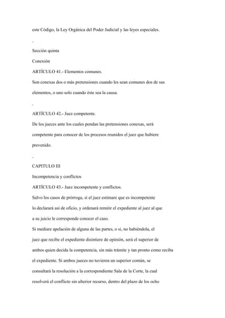 este Código, la Ley Orgánica del Poder Judicial y las leyes especiales.



Sección quinta

Conexión

ARTÍCULO 41.- Elementos comunes.

Son conexas dos o más pretensiones cuando les sean comunes dos de sus

elementos, o uno solo cuando éste sea la causa.



ARTÍCULO 42.- Juez competente.

De los jueces ante los cuales pendan las pretensiones conexas, será

competente para conocer de los procesos reunidos el juez que hubiere

prevenido.



CAPITULO III

Incompetencia y conflictos

ARTÍCULO 43.- Juez incompetente y conflictos.

Salvo los casos de prórroga, si el juez estimare que es incompetente

lo declarará así de oficio, y ordenará remitir el expediente al juez al que

a su juicio le corresponde conocer el caso.

Si mediare apelación de alguna de las partes, o si, no habiéndola, el

juez que recibe el expediente disintiere de opinión, será el superior de

ambos quien decida la competencia, sin más trámite y tan pronto como reciba

el expediente. Si ambos jueces no tuvieren un superior común, se

consultará la resolución a la correspondiente Sala de la Corte, la cual

resolverá el conflicto sin ulterior recurso, dentro del plazo de los ocho
 