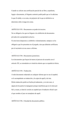 Cuando se solicite una certificación parcial de un libro, expediente,

legajo o documento, el litigante contrario podrá pedir que se le adicione

lo que él señale, a su costa, sin perjuicio de lo que en definitiva se

determine sobre el pago de costas.



ARTÍCULO 393.- Documentos en poder de terceros.

No se obligará a los que no litiguen a la exhibición de documentos

privados de su propiedad exclusiva.

Si estuvieren dispuestos a exhibirlos voluntariamente, tampoco se les

obligará a que los presenten en el juzgado, sino que deberán certificarse

por el secretario en sus casas u oficinas.



ARTÍCULO 394.- Documentos posteriores.

Los documentos que hayan de traerse al proceso de acuerdo con el

artículo 292, se extenderán en virtud de exhorto que se expedirá al efecto.



ARTÍCULO 395.- Traducción.

A todo documento redactado en cualquier idioma que no sea el español,

se le acompañarán su traducción y la copia de aquél y de ésta.

Dicha traducción podrá ser hecha privadamente, y en este caso, si

alguna de las partes la impugnare porque manifiesta que no la tiene por

fiel y exacta, se hará la versión en español por el traductor oficial o por

el que nombre el juez en reemplazo de aquél.



ARTÍCULO 396.- Falsedad de documento público.
 