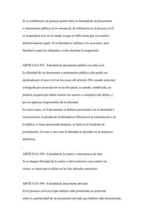 Si se estableciera un proceso penal sobre la falsedad de un documento

o instrumento público en lo sustancial, de influencia en el proceso civil,

se suspenderá éste en el estado en que se halle hasta que se resuelva

definitivamente aquél. Si la falsedad se refiriere a lo accesorio, será

facultativo para los tribunales civiles decretar la suspensión.



ARTÍCULO 397.- Falsedad de documento público en sede civil.

La falsedad de un documento o instrumento público sólo podrá ser

declarada por el juez civil en los casos del artículo 294, cuando estuviere

extinguida por prescripción la acción penal, o cuando, establecida, no

pudiere juzgarse por haber muerto los actores o cómplices del delito, o

por no aparecer responsables de la falsedad.

En estos casos, si el documento se hubiere presentado con la demanda o

reconvención, la prueba de la falsedad se ofrecerá en la contestación o en

la réplica; si fuere presentado después, se hará en el incidente de

presentación. En uno y otro caso la falsedad se decidirá en la sentencia

definitiva.



ARTÍCULO 398.- Falsedad de la matriz e inexistencia de ésta.

Si se alegare falsedad de la matriz o del testimonio cuya matriz no

existe, se observará lo dicho en los dos artículos anteriores.



ARTÍCULO 399.- Falsedad de documento privado.

En el proceso civil en el que hubiere sido presentado se resolverá

sobre la autenticidad de un documento privado que hubiere sido desconocido.
 