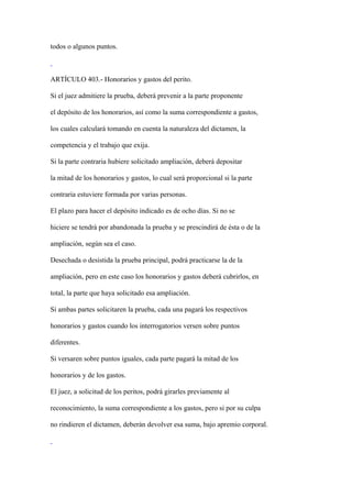 todos o algunos puntos.



ARTÍCULO 403.- Honorarios y gastos del perito.

Si el juez admitiere la prueba, deberá prevenir a la parte proponente

el depósito de los honorarios, así como la suma correspondiente a gastos,

los cuales calculará tomando en cuenta la naturaleza del dictamen, la

competencia y el trabajo que exija.

Si la parte contraria hubiere solicitado ampliación, deberá depositar

la mitad de los honorarios y gastos, lo cual será proporcional si la parte

contraria estuviere formada por varias personas.

El plazo para hacer el depósito indicado es de ocho días. Si no se

hiciere se tendrá por abandonada la prueba y se prescindirá de ésta o de la

ampliación, según sea el caso.

Desechada o desistida la prueba principal, podrá practicarse la de la

ampliación, pero en este caso los honorarios y gastos deberá cubrirlos, en

total, la parte que haya solicitado esa ampliación.

Si ambas partes solicitaren la prueba, cada una pagará los respectivos

honorarios y gastos cuando los interrogatorios versen sobre puntos

diferentes.

Si versaren sobre puntos iguales, cada parte pagará la mitad de los

honorarios y de los gastos.

El juez, a solicitud de los peritos, podrá girarles previamente al

reconocimiento, la suma correspondiente a los gastos, pero si por su culpa

no rindieren el dictamen, deberán devolver esa suma, bajo apremio corporal.
 