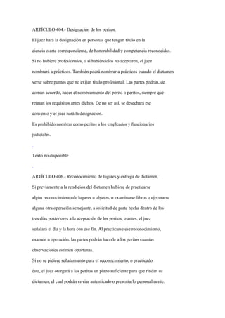 ARTÍCULO 404.- Designación de los peritos.

El juez hará la designación en personas que tengan título en la

ciencia o arte correspondiente, de honorabilidad y competencia reconocidas.

Si no hubiere profesionales, o si habiéndolos no aceptaren, el juez

nombrará a prácticos. También podrá nombrar a prácticos cuando el dictamen

verse sobre puntos que no exijan título profesional. Las partes podrán, de

común acuerdo, hacer el nombramiento del perito o peritos, siempre que

reúnan los requisitos antes dichos. De no ser así, se desechará ese

convenio y el juez hará la designación.

Es prohibido nombrar como peritos a los empleados y funcionarios

judiciales.



Texto no disponible



ARTÍCULO 406.- Reconocimiento de lugares y entrega de dictamen.

Si previamente a la rendición del dictamen hubiere de practicarse

algún reconocimiento de lugares u objetos, o examinarse libros o ejecutarse

alguna otra operación semejante, a solicitud de parte hecha dentro de los

tres días posteriores a la aceptación de los peritos, o antes, el juez

señalará el día y la hora con ese fin. Al practicarse ese reconocimiento,

examen u operación, las partes podrán hacerle a los peritos cuantas

observaciones estimen oportunas.

Si no se pidiere señalamiento para el reconocimiento, o practicado

éste, el juez otorgará a los peritos un plazo suficiente para que rindan su

dictamen, el cual podrán enviar autenticado o presentarlo personalmente.
 