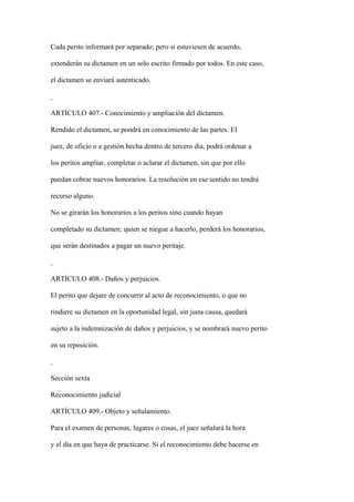 Cada perito informará por separado; pero si estuviesen de acuerdo,

extenderán su dictamen en un solo escrito firmado por todos. En este caso,

el dictamen se enviará autenticado.



ARTÍCULO 407.- Conocimiento y ampliación del dictamen.

Rendido el dictamen, se pondrá en conocimiento de las partes. El

juez, de oficio o a gestión hecha dentro de tercero día, podrá ordenar a

los peritos ampliar, completar o aclarar el dictamen, sin que por ello

puedan cobrar nuevos honorarios. La resolución en ese sentido no tendrá

recurso alguno.

No se girarán los honorarios a los peritos sino cuando hayan

completado su dictamen; quien se niegue a hacerlo, perderá los honorarios,

que serán destinados a pagar un nuevo peritaje.



ARTÍCULO 408.- Daños y perjuicios.

El perito que dejare de concurrir al acto de reconocimiento, o que no

rindiere su dictamen en la oportunidad legal, sin justa causa, quedará

sujeto a la indemnización de daños y perjuicios, y se nombrará nuevo perito

en su reposición.



Sección sexta

Reconocimiento judicial

ARTÍCULO 409.- Objeto y señalamiento.

Para el examen de personas, lugares o cosas, el juez señalará la hora

y el día en que haya de practicarse. Si el reconocimiento debe hacerse en
 