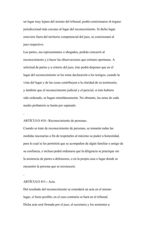 un lugar muy lejano del asiento del tribunal, podrá comisionarse al órgano

jurisdiccional más cercano al lugar del reconocimiento. Si dicho lugar

estuviere fuera del territorio competencial del juez, se comisionará al

juez respectivo.

Las partes, sus representantes o abogados, podrán concurrir al

reconocimiento y a hacer las observaciones que estimen oportunas. A

solicitud de partes y a criterio del juez, éste podrá disponer que en el

lugar del reconocimiento se les tome declaración a los testigos, cuando la

vista del lugar y de las cosas contribuyan a la claridad de su testimonio,

y también que el reconocimiento judicial y el pericial, si éste hubiera

sido ordenado, se hagan simultáneamente. No obstante, las actas de cada

medio probatorio se harán por separado.



ARTÍCULO 410.- Reconocimiento de personas.

Cuando se trate de reconocimiento de personas, se tomarán todas las

medidas necesarias a fin de respetarles al máximo su pudor u honestidad,

para lo cual se les permitirá que se acompañen de algún familiar o amigo de

su confianza, e incluso podrá ordenarse que la diligencia se practique sin

la asistencia de partes o defensores, o en la propia casa o lugar donde se

encuentre la persona que se reconocerá.



ARTÍCULO 411.- Acta.

Del resultado del reconocimiento se extenderá un acta en el mismo

lugar, si fuere posible; en el caso contrario se hará en el tribunal.

Dicha acta será firmada por el juez, el secretario y los asistentes a
 