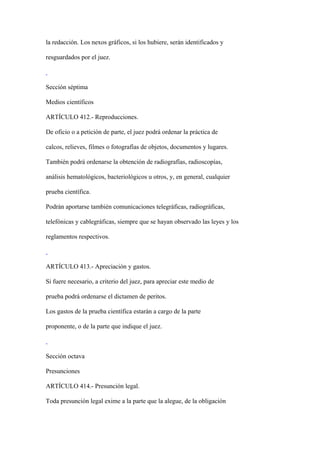 la redacción. Los nexos gráficos, si los hubiere, serán identificados y

resguardados por el juez.



Sección séptima

Medios científicos

ARTÍCULO 412.- Reproducciones.

De oficio o a petición de parte, el juez podrá ordenar la práctica de

calcos, relieves, filmes o fotografías de objetos, documentos y lugares.

También podrá ordenarse la obtención de radiografías, radioscopías,

análisis hematológicos, bacteriológicos u otros, y, en general, cualquier

prueba científica.

Podrán aportarse también comunicaciones telegráficas, radiográficas,

telefónicas y cablegráficas, siempre que se hayan observado las leyes y los

reglamentos respectivos.



ARTÍCULO 413.- Apreciación y gastos.

Si fuere necesario, a criterio del juez, para apreciar este medio de

prueba podrá ordenarse el dictamen de peritos.

Los gastos de la prueba científica estarán a cargo de la parte

proponente, o de la parte que indique el juez.



Sección octava

Presunciones

ARTÍCULO 414.- Presunción legal.

Toda presunción legal exime a la parte que la alegue, de la obligación
 