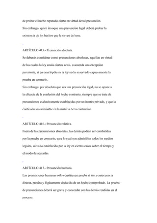 de probar el hecho reputado cierto en virtud de tal presunción.

Sin embargo, quien invoque una presunción legal deberá probar la

existencia de los hechos que le sirven de base.



ARTÍCULO 415.- Presunción absoluta.

Se deberán considerar como presunciones absolutas, aquéllas en virtud

de las cuales la ley anula ciertos actos, o acuerda una excepción

perentoria, si en esas hipótesis la ley no ha reservado expresamente la

prueba en contrario.

Sin embargo, por absoluta que sea una presunción legal, no se opone a

la eficacia de la confesión del hecho contrario, siempre que se trate de

presunciones exclusivamente establecidas por un interés privado, y que la

confesión sea admisible en la materia de la contención.



ARTÍCULO 416.- Presunción relativa.

Fuera de las presunciones absolutas, las demás podrán ser combatidas

por la prueba en contrario, para lo cual son admisibles todos los medios

legales, salvo lo establecido por la ley en ciertos casos sobre el tiempo y

el modo de acatarlas.



ARTÍCULO 417.- Presunción humana.

Las presunciones humanas sólo constituyen prueba si son consecuencia

directa, precisa y lógicamente deducida de un hecho comprobado. La prueba

de presunciones deberá ser grave y concordar con las demás rendidas en el

proceso.
 