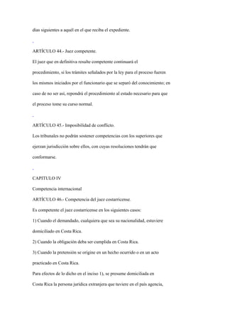 días siguientes a aquél en el que reciba el expediente.



ARTÍCULO 44.- Juez competente.

El juez que en definitiva resulte competente continuará el

procedimiento, si los trámites señalados por la ley para el proceso fueren

los mismos iniciados por el funcionario que se separó del conocimiento; en

caso de no ser así, repondrá el procedimiento al estado necesario para que

el proceso tome su curso normal.



ARTÍCULO 45.- Imposibilidad de conflicto.

Los tribunales no podrán sostener competencias con los superiores que

ejerzan jurisdicción sobre ellos, con cuyas resoluciones tendrán que

conformarse.



CAPITULO IV

Competencia internacional

ARTÍCULO 46.- Competencia del juez costarricense.

Es competente el juez costarricense en los siguientes casos:

1) Cuando el demandado, cualquiera que sea su nacionalidad, estuviere

domiciliado en Costa Rica.

2) Cuando la obligación deba ser cumplida en Costa Rica.

3) Cuando la pretensión se origine en un hecho ocurrido o en un acto

practicado en Costa Rica.

Para efectos de lo dicho en el inciso 1), se presume domiciliada en

Costa Rica la persona jurídica extranjera que tuviere en el país agencia,
 