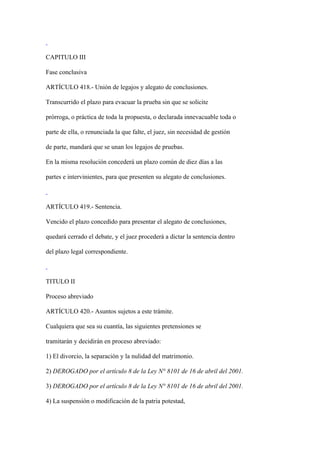 CAPITULO III

Fase conclusiva

ARTÍCULO 418.- Unión de legajos y alegato de conclusiones.

Transcurrido el plazo para evacuar la prueba sin que se solicite

prórroga, o práctica de toda la propuesta, o declarada innevacuable toda o

parte de ella, o renunciada la que falte, el juez, sin necesidad de gestión

de parte, mandará que se unan los legajos de pruebas.

En la misma resolución concederá un plazo común de diez días a las

partes e intervinientes, para que presenten su alegato de conclusiones.



ARTÍCULO 419.- Sentencia.

Vencido el plazo concedido para presentar el alegato de conclusiones,

quedará cerrado el debate, y el juez procederá a dictar la sentencia dentro

del plazo legal correspondiente.



TITULO II

Proceso abreviado

ARTÍCULO 420.- Asuntos sujetos a este trámite.

Cualquiera que sea su cuantía, las siguientes pretensiones se

tramitarán y decidirán en proceso abreviado:

1) El divorcio, la separación y la nulidad del matrimonio.

2) DEROGADO por el artículo 8 de la Ley N° 8101 de 16 de abril del 2001.

3) DEROGADO por el artículo 8 de la Ley N° 8101 de 16 de abril del 2001.

4) La suspensión o modificación de la patria potestad,
 