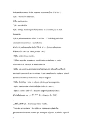 independientemente de los procesos a que se refiere el inciso 1).

5) La vindicación de estado.

6) La legitimación.

7) La interdicción.

8) La entrega material por el enajenante al adquirente, de un bien

inmueble.

9) Las pretensiones que señala el artículo 127 de la Ley general de

arrendamientos urbanos y suburbanos.

(Así reformado por el artículo 131 de la Ley de Arrendamientos

Urbanos No.7527 del 10 de julio de 1995)

10) La rendición de cuentas.

11) Los acuerdos tomados en asamblea de accionistas, en juntas

directivas o en consejos de administración.

12) La servidumbre, concretamente la pretensión del dueño del fundo

enclavado para que le sea permitido el paso por el predio vecino, o para el

restablecimiento del mencionado derecho de paso.

13) La división o venta, en subasta pública, de la cosa común.

14) La continuación o la demolición de la obra nueva.

15) Los asuntos relativos a derechos de propiedad intelectual."

(Así adicionado por Ley N° 7979 del 6 de enero del 2000)



ARTÍCULO 421.- Asuntos de menor cuantía.

También se tramitarán y decidirán en proceso abreviado, las

pretensiones de menor cuantía que no tengan asignado un trámite especial.
 