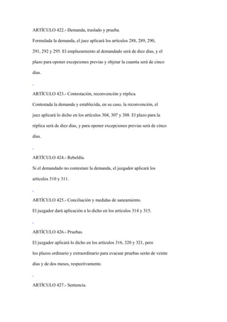 ARTÍCULO 422.- Demanda, traslado y prueba.

Formulada la demanda, el juez aplicará los artículos 288, 289, 290,

291, 292 y 295. El emplazamiento al demandado será de diez días, y el

plazo para oponer excepciones previas y objetar la cuantía será de cinco

días.



ARTÍCULO 423.- Contestación, reconvención y réplica.

Contestada la demanda y establecida, en su caso, la reconvención, el

juez aplicará lo dicho en los artículos 304, 307 y 308. El plazo para la

réplica será de diez días, y para oponer excepciones previas será de cinco

días.



ARTÍCULO 424.- Rebeldía.

Si el demandado no contestare la demanda, el juzgador aplicará los

artículos 310 y 311.



ARTÍCULO 425.- Conciliación y medidas de saneamiento.

El juzgador dará aplicación a lo dicho en los artículos 314 y 315.



ARTÍCULO 426.- Pruebas.

El juzgador aplicará lo dicho en los artículos 316, 320 y 321, pero

los plazos ordinario y extraordinario para evacuar pruebas serán de veinte

días y de dos meses, respectivamente.



ARTÍCULO 427.- Sentencia.
 