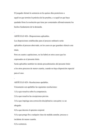 El juzgador dictará la sentencia en los quince días posteriores a

aquél en que termine la práctica de las pruebas, o a aquél en que haya

quedado firme la resolución que tiene por contestados afirmativamente los

hechos fundamento de la demanda.



ARTÍCULO 428.- Disposiciones aplicables.

Las disposiciones establecidas para el proceso ordinario serán

aplicables al proceso abreviado, en los casos en que guardare silencio este

título.

Pero en cuanto a apelaciones, no las habrá en otros casos que los

expresados en el presente título.

Serán aplicables también los demás procedimientos del presente título

a los otros procesos de menor cuantía, cuando no haya disposición especial

para el caso.



ARTÍCULO 429.- Resoluciones apelables.

Unicamente son apelables las siguientes resoluciones:

1) La que resuelva sobre la competencia.

2) La que resuelva las excepciones previas.

3) La que imponga una corrección disciplinaria a una parte o a un

abogado.

4) La que decrete el apremio corporal.

5) La que ponga fin a cualquier clase de medida cautelar, proceso o

incidente de menor cuantía.

6) La sentencia.
 