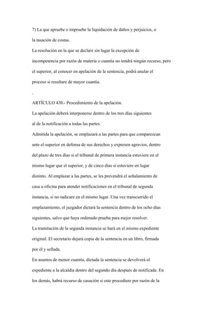 7) La que apruebe o impruebe la liquidación de daños y perjuicios, o

la tasación de costas.

La resolución en la que se declare sin lugar la excepción de

incompetencia por razón de materia o cuantía no tendrá ningún recurso, pero

el superior, al conocer en apelación de la sentencia, podrá anular el

proceso si resultare de mayor cuantía.



ARTÍCULO 430.- Procedimiento de la apelación.

La apelación deberá interponerse dentro de los tres días siguientes

al de la notificación a todas las partes.

Admitida la apelación, se emplazará a las partes para que comparezcan

ante el superior en defensa de sus derechos y expresen agravios, dentro

del plazo de tres días si el tribunal de primera instancia estuviere en el

mismo lugar que el superior, y de cinco días si estuviere en lugar

distinto. Al emplazar a las partes, se les prevendrá el señalamiento de

casa u oficina para atender notificaciones en el tribunal de segunda

instancia, si no radicare en el mismo lugar. Una vez transcurrido el

emplazamiento, el juzgador dictará la sentencia dentro de los ocho días

siguientes, salvo que haya ordenado prueba para mejor resolver.

La tramitación de la segunda instancia se hará en el mismo expediente

original. El secretario dejará copia de la sentencia en un libro, firmada

por él y sellada.

En asuntos de menor cuantía, dictada la sentencia se devolverá el

expediente a la alcaldía dentro del segundo día después de notificada. En

los demás, habrá recurso de casación si este procediere por razón de la
 