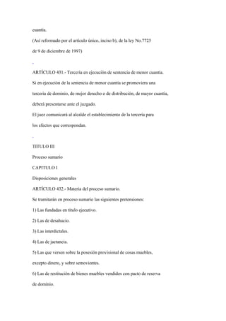 cuantía.

(Así reformado por el artículo único, inciso b), de la ley No.7725

de 9 de diciembre de 1997)



ARTÍCULO 431.- Tercería en ejecución de sentencia de menor cuantía.

Si en ejecución de la sentencia de menor cuantía se promoviera una

tercería de dominio, de mejor derecho o de distribución, de mayor cuantía,

deberá presentarse ante el juzgado.

El juez comunicará al alcalde el establecimiento de la tercería para

los efectos que correspondan.



TITULO III

Proceso sumario

CAPITULO I

Disposiciones generales

ARTÍCULO 432.- Materia del proceso sumario.

Se tramitarán en proceso sumario las siguientes pretensiones:

1) Las fundadas en título ejecutivo.

2) Las de desahucio.

3) Las interdictales.

4) Las de jactancia.

5) Las que versen sobre la posesión provisional de cosas muebles,

excepto dinero, y sobre semovientes.

6) Las de restitución de bienes muebles vendidos con pacto de reserva

de dominio.
 