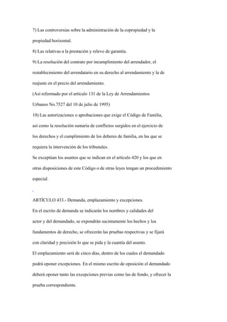 7) Las controversias sobre la administración de la copropiedad y la

propiedad horizontal.

8) Las relativas a la prestación y relevo de garantía.

9) La resolución del contrato por incumplimiento del arrendador, el

restablecimiento del arrendatario en su derecho al arrendamiento y la de

reajuste en el precio del arrendamiento.

(Así reformado por el artículo 131 de la Ley de Arrendamientos

Urbanos No.7527 del 10 de julio de 1995)

10) Las autorizaciones o aprobaciones que exige el Código de Familia,

así como la resolución sumaria de conflictos surgidos en el ejercicio de

los derechos y el cumplimiento de los deberes de familia, en las que se

requiera la intervención de los tribunales.

Se exceptúan los asuntos que se indican en el artículo 420 y los que en

otras disposiciones de este Código o de otras leyes tengan un procedimiento

especial.



ARTÍCULO 433.- Demanda, emplazamiento y excepciones.

En el escrito de demanda se indicarán los nombres y calidades del

actor y del demandado, se expondrán sucintamente los hechos y los

fundamentos de derecho, se ofrecerán las pruebas respectivas y se fijará

con claridad y precisión lo que se pida y la cuantía del asunto.

El emplazamiento será de cinco días, dentro de los cuales el demandado

podrá oponer excepciones. En el mismo escrito de oposición el demandado

deberá oponer tanto las excepciones previas como las de fondo, y ofrecer la

prueba correspondiente.
 
