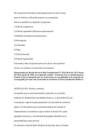 De la oposición formulada se dará audiencia por tres días al actor,

quien al referirse a ella podrá proponer su contraprueba.

Sólo son oponibles las siguientes excepciones:

1) Falta de competencia.

2) Falta de capacidad o defectuosa representación.

3) Indebida acumulación de pretensiones.

4) Prescripción.

5) Caducidad.

6) Pago.

7) Falta de derecho.

8) Falta de legitimación.

Unicamente serán excepciones previas las de los cinco primeros

incisos. Las restantes se resolverán en la sentencia.

(Interpretado por Resolución de la Sala Constitucional Nº 4241-96 de las 16:21 horas
del 20 de agosto de 1996, en el siguiente sentido: "el artículo 433 es constitucional en
el tanto en que se interpreta que sus restricciones no son aplicables a la excepción de
cosa juzgada, por estar ésta reconocida en el artículo 42 de la Constitución Política")



ARTÍCULO 434.- Prueba y sentencia.

Las pruebas que no sean documentales o periciales se evacuarán

mediante los señalamientos que deberán hacerse, y se prescindirá de la no

evacuada por culpa de la parte proponente, sin necesidad de resolución

alguna. Los documentos que se presenten después de vencidos el

emplazamiento o la audiencia a que se refiere el artículo 433, serán

agregados al proceso, y será facultad del juzgador admitirlos en su

oportunidad para mejor proveer.

La sentencia se dictará dentro del plazo de diez días, que se contarán
 