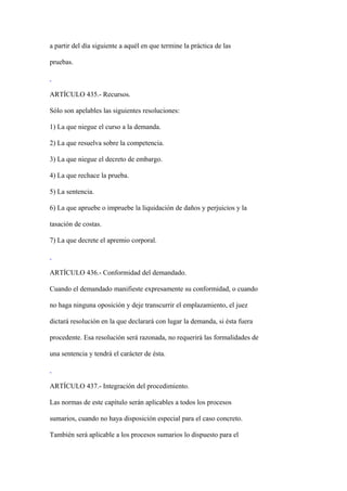 a partir del día siguiente a aquél en que termine la práctica de las

pruebas.



ARTÍCULO 435.- Recursos.

Sólo son apelables las siguientes resoluciones:

1) La que niegue el curso a la demanda.

2) La que resuelva sobre la competencia.

3) La que niegue el decreto de embargo.

4) La que rechace la prueba.

5) La sentencia.

6) La que apruebe o impruebe la liquidación de daños y perjuicios y la

tasación de costas.

7) La que decrete el apremio corporal.



ARTÍCULO 436.- Conformidad del demandado.

Cuando el demandado manifieste expresamente su conformidad, o cuando

no haga ninguna oposición y deje transcurrir el emplazamiento, el juez

dictará resolución en la que declarará con lugar la demanda, si ésta fuera

procedente. Esa resolución será razonada, no requerirá las formalidades de

una sentencia y tendrá el carácter de ésta.



ARTÍCULO 437.- Integración del procedimiento.

Las normas de este capítulo serán aplicables a todos los procesos

sumarios, cuando no haya disposición especial para el caso concreto.

También será aplicable a los procesos sumarios lo dispuesto para el
 
