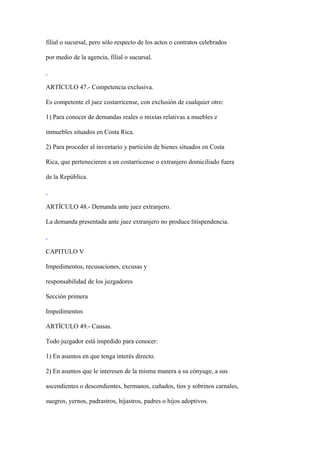 filial o sucursal, pero sólo respecto de los actos o contratos celebrados

por medio de la agencia, filial o sucursal.



ARTÍCULO 47.- Competencia exclusiva.

Es competente el juez costarricense, con exclusión de cualquier otro:

1) Para conocer de demandas reales o mixtas relativas a muebles e

inmuebles situados en Costa Rica.

2) Para proceder al inventario y partición de bienes situados en Costa

Rica, que pertenecieren a un costarricense o extranjero domiciliado fuera

de la República.



ARTÍCULO 48.- Demanda ante juez extranjero.

La demanda presentada ante juez extranjero no produce litispendencia.



CAPITULO V

Impedimentos, recusaciones, excusas y

responsabilidad de los juzgadores

Sección primera

Impedimentos

ARTÍCULO 49.- Causas.

Todo juzgador está impedido para conocer:

1) En asuntos en que tenga interés directo.

2) En asuntos que le interesen de la misma manera a su cónyuge, a sus

ascendientes o descendientes, hermanos, cuñados, tíos y sobrinos carnales,

suegros, yernos, padrastros, hijastros, padres o hijos adoptivos.
 