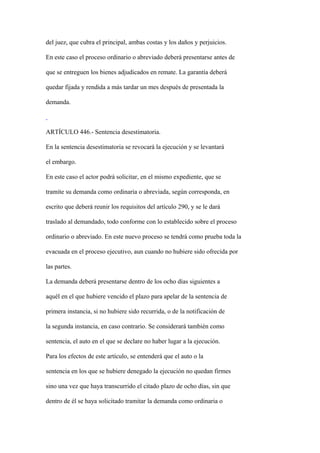 del juez, que cubra el principal, ambas costas y los daños y perjuicios.

En este caso el proceso ordinario o abreviado deberá presentarse antes de

que se entreguen los bienes adjudicados en remate. La garantía deberá

quedar fijada y rendida a más tardar un mes después de presentada la

demanda.



ARTÍCULO 446.- Sentencia desestimatoria.

En la sentencia desestimatoria se revocará la ejecución y se levantará

el embargo.

En este caso el actor podrá solicitar, en el mismo expediente, que se

tramite su demanda como ordinaria o abreviada, según corresponda, en

escrito que deberá reunir los requisitos del artículo 290, y se le dará

traslado al demandado, todo conforme con lo establecido sobre el proceso

ordinario o abreviado. En este nuevo proceso se tendrá como prueba toda la

evacuada en el proceso ejecutivo, aun cuando no hubiere sido ofrecida por

las partes.

La demanda deberá presentarse dentro de los ocho días siguientes a

aquél en el que hubiere vencido el plazo para apelar de la sentencia de

primera instancia, si no hubiere sido recurrida, o de la notificación de

la segunda instancia, en caso contrario. Se considerará también como

sentencia, el auto en el que se declare no haber lugar a la ejecución.

Para los efectos de este artículo, se entenderá que el auto o la

sentencia en los que se hubiere denegado la ejecución no quedan firmes

sino una vez que haya transcurrido el citado plazo de ocho días, sin que

dentro de él se haya solicitado tramitar la demanda como ordinaria o
 