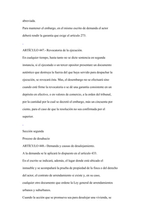 abreviada.

Para mantener el embargo, en el mismo escrito de demanda el actor

deberá rendir la garantía que exige el artículo 273.



ARTÍCULO 447.- Revocatoria de la ejecución.

En cualquier tiempo, hasta tanto no se dicte sentencia en segunda

instancia, si el ejecutado o un tercer opositor presentare un documento

auténtico que destruya la fuerza del que haya servido para despachar la

ejecución, se revocará ésta. Mas, el desembargo no se efectuará sino

cuando esté firme la revocatoria o se dé una garantía consistente en un

depósito en efectivo, o en valores de comercio, a la orden del tribunal,

por la cantidad por la cual se decretó el embargo, más un cincuenta por

ciento, para el caso de que la resolución no sea confirmada por el

superior.



Sección segunda

Proceso de desahucio

ARTÍCULO 448.- Demanda y causas de desalojamiento.

A la demanda se le aplicará lo dispuesto en el artículo 433.

En el escrito se indicará, además, el lugar donde está ubicado el

inmueble y se acompañará la prueba de propiedad de la finca o del derecho

del actor, el contrato de arrendamiento si existe y, en su caso,

cualquier otro documento que ordene la Ley general de arrendamientos

urbanos y suburbanos.

Cuando la acción que se promueva sea para desalojar una vivienda, se
 