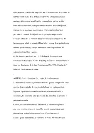 debe presentar certificación, expedida por el Departamento de Avalúos de

la Dirección General de la Tributación Directa, sobre el actual valor

conjunto del terreno y la edificación, en su defecto, o si ese avalúo

tiene más de cinco años, debe presentarse el avalúo practicado por un

ingeniero o un arquitecto incorporados. El actor debe señalar con

precisión la causa de desalojamiento en que apoya su pretensión.

Sólo será admisible la demanda de desahucio que se funde en una de

las causas que señala el artículo 121 de la Ley general de arrendamientos

urbanos y suburbanos y las que establezcan otras disposiciones del

ordenamiento jurídico vigente.

(Así reformado por el artículo 131 de la Ley de Arrendamientos

Urbanos No.7527 del 10 de julio de 1995 y modificado posteriormente su

texto por Resolución de la Sala Constitucional No. 7975-99 de las 9:57

horas del 15 de octubre de 1999)



ARTÍCULO 449.- Legitimación y orden de desalojamiento.

La demanda de desahucio podrán establecerla quienes comprueben tener

derecho de propiedad o de posesión de la finca, por cualquier título

legítimo, y procederá contra el arrendatario, el subarrendatario, el

cesionario, los ocupantes y los poseedores del inmueble, en precario o

por pura tolerancia.

Cuando, sin consentimiento del arrendador, el arrendatario permita

que otras personas ocupen el inmueble, no será necesario que sean

demandadas; será suficiente que se les notifique la sentencia.

En caso que la demanda no la establezca el dueño del inmueble o un
 