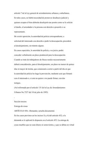 artículo 7 de la Ley general de arrendamientos urbanos y suburbanos.

En tales casos, no habrá necesidad de promover desahucio judicial y

quienes ocupen el bien deberán desalojarlo tan pronto como se lo solicite

el dueño, el arrendador o la persona con derecho a poseerlo o su

representante.

De existir oposición, la autoridad de policía correspondiente, a

solicitud del interesado con derecho a pedir la desocupación, procederá

al desalojamiento, sin trámite alguno.

En casos especiales, la autoridad de policía, a su juicio, podrá

conceder verbalmente un plazo prudencial para la desocupación.

Cuando se trate de trabajadores de fincas rurales necesariamente

deberá concedérseles, para el desalojamiento, un plazo no menor de quince

días ni mayor de treinta, que comenzará a correr a partir del día en que

la autoridad de policía les haga la prevención, mediante acta que firmará

con el interesado o, si este no quiere o no puede firmar, con dos

testigos.

(Así reformado por el artículo 131 de la Ley de Arrendamientos

Urbanos No.7527 del 10 de julio de 1995)



Sección tercera

Entrega de cosas

ARTÍCULO 456.- Demanda y prueba documental.

En los casos previstos en los incisos 5) y 6) del artículo 432, a la

demanda se le aplicará lo dispuesto en el artículo 433. La entrega de

cosas muebles que no sean dinero ni semovientes, y que se deban en virtud
 