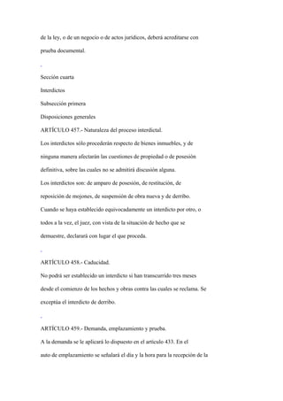 de la ley, o de un negocio o de actos jurídicos, deberá acreditarse con

prueba documental.



Sección cuarta

Interdictos

Subsección primera

Disposiciones generales

ARTÍCULO 457.- Naturaleza del proceso interdictal.

Los interdictos sólo procederán respecto de bienes inmuebles, y de

ninguna manera afectarán las cuestiones de propiedad o de posesión

definitiva, sobre las cuales no se admitirá discusión alguna.

Los interdictos son: de amparo de posesión, de restitución, de

reposición de mojones, de suspensión de obra nueva y de derribo.

Cuando se haya establecido equivocadamente un interdicto por otro, o

todos a la vez, el juez, con vista de la situación de hecho que se

demuestre, declarará con lugar el que proceda.



ARTÍCULO 458.- Caducidad.

No podrá ser establecido un interdicto si han transcurrido tres meses

desde el comienzo de los hechos y obras contra las cuales se reclama. Se

exceptúa el interdicto de derribo.



ARTÍCULO 459.- Demanda, emplazamiento y prueba.

A la demanda se le aplicará lo dispuesto en el artículo 433. En el

auto de emplazamiento se señalará el día y la hora para la recepción de la
 