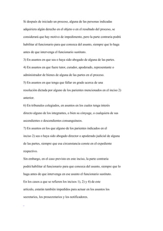 Si después de iniciado un proceso, alguna de las personas indicadas

adquiriera algún derecho en el objeto o en el resultado del proceso, se

considerará que hay motivo de impedimento, pero la parte contraria podrá

habilitar al funcionario para que conozca del asunto, siempre que lo haga

antes de que intervenga el funcionario sustituto.

3) En asuntos en que sea o haya sido abogado de alguna de las partes.

4) En asuntos en que fuere tutor, curador, apoderado, representante o

administrador de bienes de alguna de las partes en el proceso.

5) En asuntos en que tenga que fallar en grado acerca de una

resolución dictada por alguno de los parientes mencionados en el inciso 2)

anterior.

6) En tribunales colegiados, en asuntos en los cuales tenga interés

directo alguno de los integrantes, o bien su cónyuge, o cualquiera de sus

ascendientes o descendientes consanguíneos.

7) En asuntos en los que alguno de los parientes indicados en el

inciso 2) sea o haya sido abogado director o apoderado judicial de alguna

de las partes, siempre que esa circunstancia conste en el expediente

respectivo.

Sin embargo, en el caso previsto en este inciso, la parte contraria

podrá habilitar al funcionario para que conozca del asunto, siempre que lo

haga antes de que intervenga en ese asunto el funcionario sustituto.

En los casos a que se refieren los incisos 1), 2) y 4) de este

artículo, estarán también impedidos para actuar en los asuntos los

secretarios, los prosecretarios y los notificadores.
 