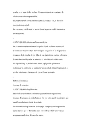 prueba en el lugar de los hechos. El reconocimiento se practicará de

oficio en esa misma oportunidad.

La prueba versará sobre el mero hecho de poseer, o sea, la posesión

momentánea y actual.

En casos muy calificados, la recepción de la prueba podrá continuarse

en el despacho.



ARTÍCULO 460.- Gastos, daños y perjuicios.

En el auto de emplazamiento el juzgador fijará, en forma prudencial,

la suma que el actor deberá depositar para los gastos de la diligencia de

recepción de la prueba. Si por falta de ese depósito no pudiere celebrarse

la mencionada diligencia, se resolverá el interdicto sin más trámite.

La liquidación y la prueba de los daños y perjuicios que mande

indemnizar la sentencia, se harán una vez ejecutada ésta en lo principal, y

por los trámites previstos para la ejecución de sentencia.



Subsección segunda

Amparo de posesión

ARTÍCULO 461.- Legitimación.

Procederá este interdicto, cuando el que se halla en la posesión o

tenencia de una cosa es perturbado en ella por actos que le inquieten y que

manifiesten la intención de despojarlo.

Se estimará que hay intención de despojo, siempre que el responsable

de los hechos que se demandan haya conocido o debido conocer sus

consecuencias lesivas del derecho ajeno.
 
