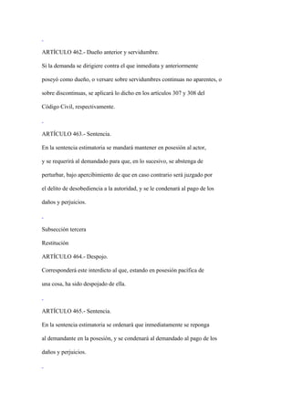 ARTÍCULO 462.- Dueño anterior y servidumbre.

Si la demanda se dirigiere contra el que inmediata y anteriormente

poseyó como dueño, o versare sobre servidumbres continuas no aparentes, o

sobre discontinuas, se aplicará lo dicho en los artículos 307 y 308 del

Código Civil, respectivamente.



ARTÍCULO 463.- Sentencia.

En la sentencia estimatoria se mandará mantener en posesión al actor,

y se requerirá al demandado para que, en lo sucesivo, se abstenga de

perturbar, bajo apercibimiento de que en caso contrario será juzgado por

el delito de desobediencia a la autoridad, y se le condenará al pago de los

daños y perjuicios.



Subsección tercera

Restitución

ARTÍCULO 464.- Despojo.

Corresponderá este interdicto al que, estando en posesión pacífica de

una cosa, ha sido despojado de ella.



ARTÍCULO 465.- Sentencia.

En la sentencia estimatoria se ordenará que inmediatamente se reponga

al demandante en la posesión, y se condenará al demandado al pago de los

daños y perjuicios.
 
