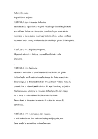 Subsección cuarta

Reposición de mojones

ARTÍCULO 466.- Alteración de límites.

El interdicto de reposición de mojones tendrá lugar cuando haya habido

alteración de límites entre inmuebles, cuando se hayan arrancado los

mojones y se hayan puesto en un lugar distinto del que tenían, o se haya

hecho una nueva cerca y se haya colocado en el lugar que no le corresponde.



ARTÍCULO 467.- Legitimación pasiva.

El perjudicado deberá dirigirse contra el beneficiado con la

alteración.



ARTÍCULO 468.- Sentencia.

Probada la alteración, se ordenará la restitución a costa del que la

hubiere hecho u ordenado, quien deberá pagar los daños y perjuicios.

Sin embargo, si el demandado hubiere procedido con evidente buena fe,

probada ésta, el tribunal podrá eximirlo del pago de daños y perjuicios.

Si el demandado admitiere la existencia de la alteración, pero negare

ser el autor, se ordenará la restitución a costa de ambos.

Comprobada la alteración, se ordenará la restitución a costa del

demandado.



ARTÍCULO 469.- Autorización para ejecutar.

A solicitud del actor, éste será autorizado por el juzgador para

llevar a cabo la reposición a costa del vencido.
 