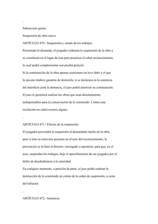 Subsección quinta

Suspensión de obra nueva

ARTÍCULO 470.- Suspensión y estado de los trabajos.

Presentada la demanda, el juzgador ordenará la suspensión de la obra y

se constituirá en el lugar de ésta para practicar el cabal reconocimiento,

lo cual podrá complementar con prueba pericial.

Si la continuación de la obra apenas ocasionare un leve daño y el que

la ejecuta rindiere garantía de destruirla, si se declarara en la sentencia

del interdicto justa la denuncia, el juez podrá autorizar su continuación.

El juez le permitirá realizar las obras que sean absolutamente

indispensables para la conservación de lo construido. Contra esta

resolución no cabrá recurso alguno.



ARTÍCULO 471.- Efectos de la suspensión.

El juzgador prevendrá la suspensión al demandado dueño de la obra,

pero si éste no estuviere presente en el acto del reconocimiento, la

prevención se la hará al director, encargado u operarios, para que, en el

acto, suspendan los trabajos, bajo el apercibimiento de ser juzgados por el

delito de desobediencia a la autoridad.

En cualquier momento, a petición de parte, el juez podrá ordenar la

destrucción de lo construido en contra de la orden de suspensión, a costa

del infractor.



ARTÍCULO 472.- Sentencia.
 