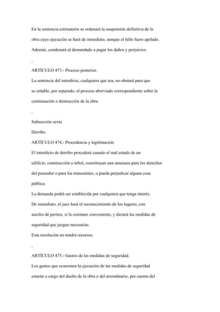 En la sentencia estimatoria se ordenará la suspensión definitiva de la

obra cuya ejecución se hará de inmediato, aunque el fallo fuere apelado.

Además, condenará al demandado a pagar los daños y perjuicios.



ARTÍCULO 473.- Proceso posterior.

La sentencia del interdicto, cualquiera que sea, no obstará para que

se entable, por separado, el proceso abreviado correspondiente sobre la

continuación o destrucción de la obra.



Subsección sexta

Derribo

ARTÍCULO 474.- Procedencia y legitimación.

El interdicto de derribo procederá cuando el mal estado de un

edificio, construcción o árbol, constituyan una amenaza para los derechos

del poseedor o para los transeúntes, o pueda perjudicar alguna cosa

pública.

La demanda podrá ser establecida por cualquiera que tenga interés.

De inmediato, el juez hará el reconocimiento de los lugares, con

auxilio de peritos, si lo estimare conveniente, y dictará las medidas de

seguridad que juzgue necesarias.

Esta resolución no tendrá recursos.



ARTÍCULO 475.- Gastos de las medidas de seguridad.

Los gastos que ocasionen la ejecución de las medidas de seguridad

estarán a cargo del dueño de la obra o del arrendatario, por cuenta del
 
