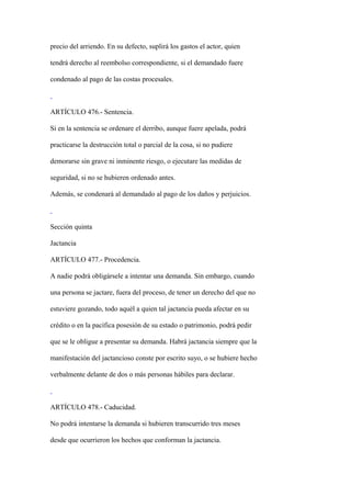 precio del arriendo. En su defecto, suplirá los gastos el actor, quien

tendrá derecho al reembolso correspondiente, si el demandado fuere

condenado al pago de las costas procesales.



ARTÍCULO 476.- Sentencia.

Si en la sentencia se ordenare el derribo, aunque fuere apelada, podrá

practicarse la destrucción total o parcial de la cosa, si no pudiere

demorarse sin grave ni inminente riesgo, o ejecutare las medidas de

seguridad, si no se hubieren ordenado antes.

Además, se condenará al demandado al pago de los daños y perjuicios.



Sección quinta

Jactancia

ARTÍCULO 477.- Procedencia.

A nadie podrá obligársele a intentar una demanda. Sin embargo, cuando

una persona se jactare, fuera del proceso, de tener un derecho del que no

estuviere gozando, todo aquél a quien tal jactancia pueda afectar en su

crédito o en la pacífica posesión de su estado o patrimonio, podrá pedir

que se le obligue a presentar su demanda. Habrá jactancia siempre que la

manifestación del jactancioso conste por escrito suyo, o se hubiere hecho

verbalmente delante de dos o más personas hábiles para declarar.



ARTÍCULO 478.- Caducidad.

No podrá intentarse la demanda si hubieren transcurrido tres meses

desde que ocurrieron los hechos que conforman la jactancia.
 