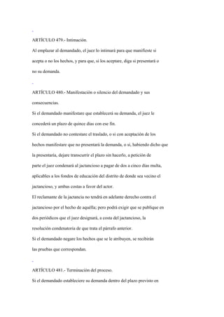 ARTÍCULO 479.- Intimación.

Al emplazar al demandado, el juez lo intimará para que manifieste si

acepta o no los hechos, y para que, si los aceptare, diga si presentará o

no su demanda.



ARTÍCULO 480.- Manifestación o silencio del demandado y sus

consecuencias.

Si el demandado manifestare que establecerá su demanda, el juez le

concederá un plazo de quince días con ese fin.

Si el demandado no contestare el traslado, o si con aceptación de los

hechos manifestare que no presentará la demanda, o si, habiendo dicho que

la presentaría, dejare transcurrir el plazo sin hacerlo, a petición de

parte el juez condenará al jactancioso a pagar de dos a cinco días multa,

aplicables a los fondos de educación del distrito de donde sea vecino el

jactancioso, y ambas costas a favor del actor.

El reclamante de la jactancia no tendrá en adelante derecho contra el

jactancioso por el hecho de aquélla; pero podrá exigir que se publique en

dos periódicos que el juez designará, a costa del jactancioso, la

resolución condenatoria de que trata el párrafo anterior.

Si el demandado negare los hechos que se le atribuyen, se recibirán

las pruebas que correspondan.



ARTÍCULO 481.- Terminación del proceso.

Si el demandado estableciere su demanda dentro del plazo previsto en
 