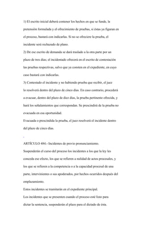 1) El escrito inicial deberá contener los hechos en que se funde, la

pretensión formulada y el ofrecimiento de pruebas, si éstas ya figuran en

el proceso, bastará con indicarlas. Si no se ofreciere la prueba, el

incidente será rechazado de plano.

2) De ese escrito de demanda se dará traslado a la otra parte por un

plazo de tres días; el incidentado ofrecerá en el escrito de contestación

las pruebas respectivas, salvo que ya consten en el expediente, en cuyo

caso bastará con indicarlas.

3) Contestado el incidente y no habiendo prueba que recibir, el juez

lo resolverá dentro del plazo de cinco días. En caso contrario, procederá

a evacuar, dentro del plazo de diez días, la prueba pertinente ofrecida, y

hará los señalamientos que correspondan. Se prescindirá de la prueba no

evacuada en esa oportunidad.

Evacuada o prescindida la prueba, el juez resolverá el incidente dentro

del plazo de cinco días.



ARTÍCULO 484.- Incidentes de previo pronunciamiento.

Suspenderán el curso del proceso los incidentes a los que la ley les

conceda ese efecto, los que se refieren a nulidad de actos procesales, y

los que se refieren a la competencia o a la capacidad procesal de una

parte, intervinientes o sus apoderados, por hechos ocurridos después del

emplazamiento.

Estos incidentes se tramitarán en el expediente principal.

Los incidentes que se presenten cuando el proceso esté listo para

dictar la sentencia, suspenderán el plazo para el dictado de ésta.
 