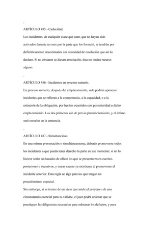 ARTÍCULO 485.- Caducidad.

Los incidentes, de cualquier clase que sean, que no hayan sido

activados durante un mes por la parte que los formuló, se tendrán por

definitivamente desestimados sin necesidad de resolución que así lo

declare. Si no obstante se dictara resolución, ésta no tendrá recurso

alguno.



ARTÍCULO 486.- Incidentes en proceso sumario.

En proceso sumario, después del emplazamiento, sólo podrán oponerse

incidentes que se refieran a la competencia, a la capacidad, o a la

extinción de la obligación, por hechos ocurridos con posterioridad a dicho

emplazamiento. Los dos primeros son de previo pronunciamiento, y el último

será resuelto en la sentencia.



ARTÍCULO 487.- Simultaneidad.

En una misma presentación o simultáneamente, deberán promoverse todos

los incidentes a que pueda tener derecho la parte en ese momento; si no lo

hiciere serán rechazados de oficio los que se presentaren en escritos

posteriores o sucesivos, y cuyas causas ya existieren al promoverse el

incidente anterior. Esta regla no rige para los que tengan un

procedimiento especial.

Sin embargo, si se tratare de un vicio que anule el proceso o de una

circunstancia esencial para su validez, el juez podrá ordenar que se

practiquen las diligencias necesarias para subsanar los defectos, y para
 