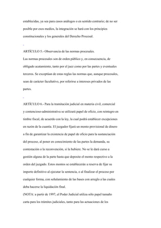 establecidas, ya sea para casos análogos o en sentido contrario; de no ser

posible por esos medios, la integración se hará con los principios

constitucionales y los generales del Derecho Procesal.



ARTÍCULO 5.- Observancia de las normas procesales.

Las normas procesales son de orden público y, en consecuencia, de

obligado acatamiento, tanto por el juez como por las partes y eventuales

terceros. Se exceptúan de estas reglas las normas que, aunque procesales,

sean de carácter facultativo, por referirse a intereses privados de las

partes.



ARTÍCULO 6.- Para la tramitación judicial en materia civil, comercial

y contencioso-administrativa se utilizará papel de oficio, con reintegro en

timbre fiscal, de acuerdo con la ley, la cual podrá establecer excepciones

en razón de la cuantía. El juzgador fijará un monto provisional de dinero

a fin de garantizar la existencia de papel de oficio para la sustanciación

del proceso, al poner en conocimiento de las partes la demanda, su

contestación o la reconvención, si la hubiere. No se le dará curso a

gestión alguna de la parte hasta que deposite el monto respectivo a la

orden del juzgado. Estos montos se establecerán a reserva de fijar su

importe definitivo al ejecutar la sentencia, o al finalizar el proceso por

cualquier forma, con señalamiento de las bases con arreglo a las cuales

deba hacerse la liquidación final.

(NOTA: a partir de 1997, el Poder Judicial utiliza sólo papel tamaño

carta para los trámites judiciales, tanto para las actuaciones de los
 