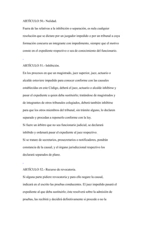 ARTÍCULO 50.- Nulidad.

Fuera de las relativas a la inhibición o separación, es nula cualquier

resolución que se dictare por un juzgador impedido o por un tribunal a cuya

formación concurra un integrante con impedimento, siempre que el motivo

conste en el expediente respectivo o sea de conocimiento del funcionario.



ARTÍCULO 51.- Inhibición.

En los procesos en que un magistrado, juez superior, juez, actuario o

alcalde estuviere impedido para conocer conforme con las causales

establecidas en este Código, deberá el juez, actuario o alcalde inhibirse y

pasar el expediente a quien deba sustituirlo; tratándose de magistrados y

de integrantes de otros tribunales colegiados, deberá también inhibirse

para que los otros miembros del tribunal, sin trámite alguno, lo declaren

separado y procedan a reponerlo conforme con la ley.

Si fuere un árbitro que no sea funcionario judicial, se declarará

inhibido y ordenará pasar el expediente al juez respectivo.

Si se tratare de secretarios, prosecretarios o notificadores, pondrán

constancia de la causal, y el órgano jurisdiccional respectivo los

declarará separados de plano.



ARTÍCULO 52.- Recurso de revocatoria.

Si alguna parte pidiere revocatoria y para ello negare la causal,

indicará en el escrito las pruebas conducentes. El juez impedido pasará el

expediente al que deba sustituirlo; éste resolverá sobre la admisión de

pruebas, las recibirá y decidirá definitivamente si procede o no la
 