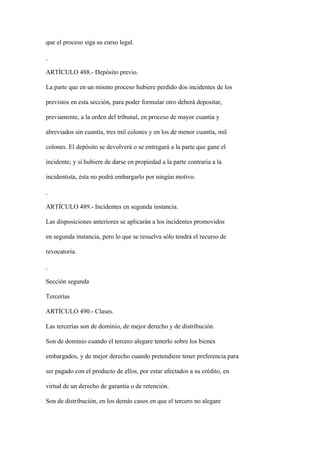que el proceso siga su curso legal.



ARTÍCULO 488.- Depósito previo.

La parte que en un mismo proceso hubiere perdido dos incidentes de los

previstos en esta sección, para poder formular otro deberá depositar,

previamente, a la orden del tribunal, en proceso de mayor cuantía y

abreviados sin cuantía, tres mil colones y en los de menor cuantía, mil

colones. El depósito se devolverá o se entregará a la parte que gane el

incidente; y si hubiere de darse en propiedad a la parte contraria a la

incidentista, ésta no podrá embargarlo por ningún motivo.



ARTÍCULO 489.- Incidentes en segunda instancia.

Las disposiciones anteriores se aplicarán a los incidentes promovidos

en segunda instancia, pero lo que se resuelva sólo tendrá el recurso de

revocatoria.



Sección segunda

Tercerías

ARTÍCULO 490.- Clases.

Las tercerías son de dominio, de mejor derecho y de distribución.

Son de dominio cuando el tercero alegare tenerlo sobre los bienes

embargados, y de mejor derecho cuando pretendiere tener preferencia para

ser pagado con el producto de ellos, por estar afectados a su crédito, en

virtud de un derecho de garantía o de retención.

Son de distribución, en los demás casos en que el tercero no alegare
 