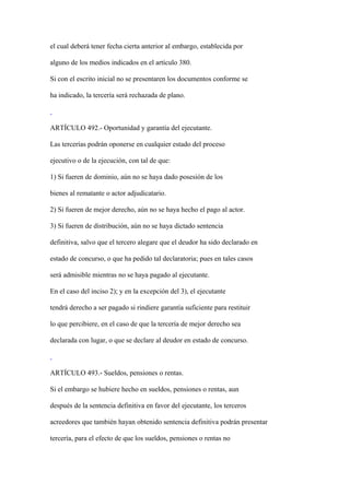el cual deberá tener fecha cierta anterior al embargo, establecida por

alguno de los medios indicados en el artículo 380.

Si con el escrito inicial no se presentaren los documentos conforme se

ha indicado, la tercería será rechazada de plano.



ARTÍCULO 492.- Oportunidad y garantía del ejecutante.

Las tercerías podrán oponerse en cualquier estado del proceso

ejecutivo o de la ejecución, con tal de que:

1) Si fueren de dominio, aún no se haya dado posesión de los

bienes al rematante o actor adjudicatario.

2) Si fueren de mejor derecho, aún no se haya hecho el pago al actor.

3) Si fueren de distribución, aún no se haya dictado sentencia

definitiva, salvo que el tercero alegare que el deudor ha sido declarado en

estado de concurso, o que ha pedido tal declaratoria; pues en tales casos

será admisible mientras no se haya pagado al ejecutante.

En el caso del inciso 2); y en la excepción del 3), el ejecutante

tendrá derecho a ser pagado si rindiere garantía suficiente para restituir

lo que percibiere, en el caso de que la tercería de mejor derecho sea

declarada con lugar, o que se declare al deudor en estado de concurso.



ARTÍCULO 493.- Sueldos, pensiones o rentas.

Si el embargo se hubiere hecho en sueldos, pensiones o rentas, aun

después de la sentencia definitiva en favor del ejecutante, los terceros

acreedores que también hayan obtenido sentencia definitiva podrán presentar

tercería, para el efecto de que los sueldos, pensiones o rentas no
 