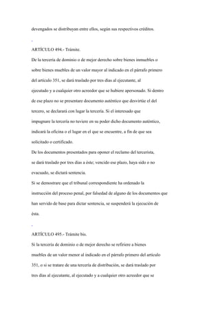devengados se distribuyan entre ellos, según sus respectivos créditos.



ARTÍCULO 494.- Trámite.

De la tercería de dominio o de mejor derecho sobre bienes inmuebles o

sobre bienes muebles de un valor mayor al indicado en el párrafo primero

del artículo 351, se dará traslado por tres días al ejecutante, al

ejecutado y a cualquier otro acreedor que se hubiere apersonado. Si dentro

de ese plazo no se presentare documento auténtico que desvirtúe el del

tercero, se declarará con lugar la tercería. Si el interesado que

impugnare la tercería no tuviere en su poder dicho documento auténtico,

indicará la oficina o el lugar en el que se encuentre, a fin de que sea

solicitado o certificado.

De los documentos presentados para oponer el reclamo del tercerista,

se dará traslado por tres días a éste; vencido ese plazo, haya sido o no

evacuado, se dictará sentencia.

Si se demostrare que el tribunal correspondiente ha ordenado la

instrucción del proceso penal, por falsedad de alguno de los documentos que

han servido de base para dictar sentencia, se suspenderá la ejecución de

ésta.



ARTÍCULO 495.- Trámite bis.

Si la tercería de dominio o de mejor derecho se refiriere a bienes

muebles de un valor menor al indicado en el párrafo primero del artículo

351, o si se tratare de una tercería de distribución, se dará traslado por

tres días al ejecutante, al ejecutado y a cualquier otro acreedor que se
 