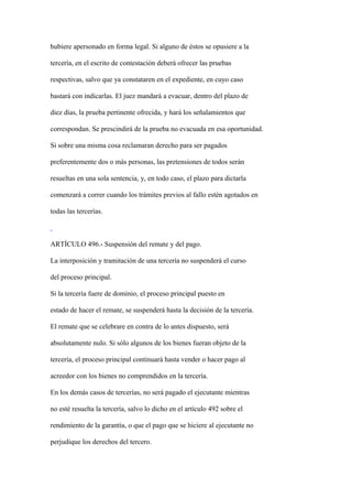 hubiere apersonado en forma legal. Si alguno de éstos se opusiere a la

tercería, en el escrito de contestación deberá ofrecer las pruebas

respectivas, salvo que ya constataren en el expediente, en cuyo caso

bastará con indicarlas. El juez mandará a evacuar, dentro del plazo de

diez días, la prueba pertinente ofrecida, y hará los señalamientos que

correspondan. Se prescindirá de la prueba no evacuada en esa oportunidad.

Si sobre una misma cosa reclamaran derecho para ser pagados

preferentemente dos o más personas, las pretensiones de todos serán

resueltas en una sola sentencia, y, en todo caso, el plazo para dictarla

comenzará a correr cuando los trámites previos al fallo estén agotados en

todas las tercerías.



ARTÍCULO 496.- Suspensión del remate y del pago.

La interposición y tramitación de una tercería no suspenderá el curso

del proceso principal.

Si la tercería fuere de dominio, el proceso principal puesto en

estado de hacer el remate, se suspenderá hasta la decisión de la tercería.

El remate que se celebrare en contra de lo antes dispuesto, será

absolutamente nulo. Si sólo algunos de los bienes fueran objeto de la

tercería, el proceso principal continuará hasta vender o hacer pago al

acreedor con los bienes no comprendidos en la tercería.

En los demás casos de tercerías, no será pagado el ejecutante mientras

no esté resuelta la tercería, salvo lo dicho en el artículo 492 sobre el

rendimiento de la garantía, o que el pago que se hiciere al ejecutante no

perjudique los derechos del tercero.
 