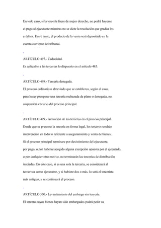 En todo caso, si la tercería fuere de mejor derecho, no podrá hacerse

el pago al ejecutante mientras no se dicte la resolución que gradúa los

créditos. Entre tanto, el producto de la venta será depositado en la

cuenta corriente del tribunal.



ARTÍCULO 497.- Caducidad.

Es aplicable a las tercerías lo dispuesto en el artículo 485.



ARTÍCULO 498.- Tercería denegada.

El proceso ordinario o abreviado que se establezca, según el caso,

para hacer prosperar una tercería rechazada de plano o denegada, no

suspenderá el curso del proceso principal.



ARTÍCULO 499.- Actuación de los terceros en el proceso principal.

Desde que se presente la tercería en forma legal, los terceros tendrán

intervención en todo lo referente a aseguramiento y venta de bienes.

Si el proceso principal terminare por desistimiento del ejecutante,

por pago, o por haberse acogido alguna excepción opuesta por el ejecutado,

o por cualquier otro motivo, no terminarán las tercerías de distribución

iniciadas. En este caso, si es una sola la tercería, se considerará al

tercerista como ejecutante, y si hubiere dos o más, lo será el tercerista

más antiguo, y se continuará el proceso.



ARTÍCULO 500.- Levantamiento del embargo sin tercería.

El tercero cuyos bienes hayan sido embargados podrá pedir su
 