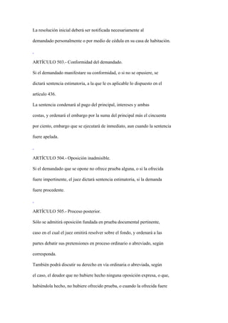 La resolución inicial deberá ser notificada necesariamente al

demandado personalmente o por medio de cédula en su casa de habitación.



ARTÍCULO 503.- Conformidad del demandado.

Si el demandado manifestare su conformidad, o si no se opusiere, se

dictará sentencia estimatoria, a la que le es aplicable lo dispuesto en el

artículo 436.

La sentencia condenará al pago del principal, intereses y ambas

costas, y ordenará el embargo por la suma del principal más el cincuenta

por ciento, embargo que se ejecutará de inmediato, aun cuando la sentencia

fuere apelada.



ARTÍCULO 504.- Oposición inadmisible.

Si el demandado que se opone no ofrece prueba alguna, o si la ofrecida

fuere impertinente, el juez dictará sentencia estimatoria, si la demanda

fuere procedente.



ARTÍCULO 505.- Proceso posterior.

Sólo se admitirá oposición fundada en prueba documental pertinente,

caso en el cual el juez omitirá resolver sobre el fondo, y ordenará a las

partes debatir sus pretensiones en proceso ordinario o abreviado, según

corresponda.

También podrá discutir su derecho en vía ordinaria o abreviada, según

el caso, el deudor que no hubiere hecho ninguna oposición expresa, o que,

habiéndola hecho, no hubiere ofrecido prueba, o cuando la ofrecida fuere
 