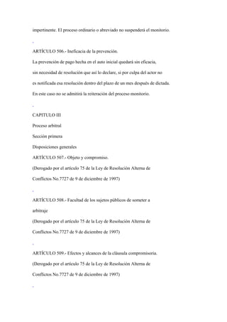 impertinente. El proceso ordinario o abreviado no suspenderá el monitorio.



ARTÍCULO 506.- Ineficacia de la prevención.

La prevención de pago hecha en el auto inicial quedará sin eficacia,

sin necesidad de resolución que así lo declare, si por culpa del actor no

es notificada esa resolución dentro del plazo de un mes después de dictada.

En este caso no se admitirá la reiteración del proceso monitorio.



CAPITULO III

Proceso arbitral

Sección primera

Disposiciones generales

ARTÍCULO 507.- Objeto y compromiso.

(Derogado por el artículo 75 de la Ley de Resolución Alterna de

Conflictos No.7727 de 9 de diciembre de 1997)



ARTÍCULO 508.- Facultad de los sujetos públicos de someter a

arbitraje

(Derogado por el artículo 75 de la Ley de Resolución Alterna de

Conflictos No.7727 de 9 de diciembre de 1997)



ARTÍCULO 509.- Efectos y alcances de la cláusula compromisoria.

(Derogado por el artículo 75 de la Ley de Resolución Alterna de

Conflictos No.7727 de 9 de diciembre de 1997)
 