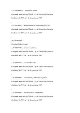 ARTÍCULO 510.- Compromiso arbitral.

(Derogado por el artículo 75 de la Ley de Resolución Alterna de

Conflictos No.7727 de 9 de diciembre de 1997)



ARTÍCULO 511.- Nombramiento de los árbitros por el juez.

(Derogado por el artículo 75 de la Ley de Resolución Alterna de

Conflictos No.7727 de 9 de diciembre de 1997)



Sección segunda

Constitución del tribunal

ARTÍCULO 512.- Número de árbitros.

(Derogado por el artículo 75 de la Ley de Resolución Alterna de

Conflictos No.7727 de 9 de diciembre de 1997)



ARTÍCULO 513.- Incompatibilidades.

(Derogado por el artículo 75 de la Ley de Resolución Alterna de

Conflictos No.7727 de 9 de diciembre de 1997)



ARTÍCULO 514.- Funcionarios y tribunales de justicia.

(Derogado por el artículo 75 de la Ley de Resolución Alterna de

Conflictos No.7727 de 9 de diciembre de 1997)



ARTÍCULO 515.- Presentación del compromiso.

(Derogado por el artículo 75 de la Ley de Resolución Alterna de

Conflictos No.7727 de 9 de diciembre de 1997)
 