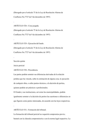 (Derogado por el artículo 75 de la Ley de Resolución Alterna de

Conflictos No.7727 de 9 de diciembre de 1997)



ARTÍCULO 528.- Cosa juzgada.

(Derogado por el artículo 75 de la Ley de Resolución Alterna de

Conflictos No.7727 de 9 de diciembre de 1997)



ARTÍCULO 529.- Ejecución del laudo.

(Derogado por el artículo 75 de la Ley de Resolución Alterna de

Conflictos No.7727 de 9 de diciembre de 1997)



Sección quinta

Juicio pericial

ARTÍCULO 530.- Procedencia.

Las partes podrán someter sus diferencias derivadas de la relación

jurídica que las vincula, sobre la estimación de alguna cosa, la ejecución

de cualquier obra, o sobre puntos técnicos, a la decisión de peritos,

quienes podrán ser prácticos o profesionales.

El Estado y sus instituciones, así como las municipalidades, podrán

igualmente someter a la decisión de peritos las cuestiones o diferencias en

que figuren como partes interesadas, de acuerdo con las leyes respectivas.



ARTÍCULO 531.- Formación del tribunal.

La formación del tribunal pericial no requerirá compromiso previo;

bastará con la cláusula compromisoria o con la norma legal respectiva. La
 