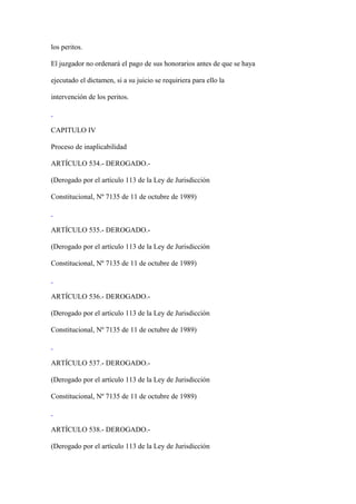 los peritos.

El juzgador no ordenará el pago de sus honorarios antes de que se haya

ejecutado el dictamen, si a su juicio se requiriera para ello la

intervención de los peritos.



CAPITULO IV

Proceso de inaplicabilidad

ARTÍCULO 534.- DEROGADO.-

(Derogado por el artículo 113 de la Ley de Jurisdicción

Constitucional, Nº 7135 de 11 de octubre de 1989)



ARTÍCULO 535.- DEROGADO.-

(Derogado por el artículo 113 de la Ley de Jurisdicción

Constitucional, Nº 7135 de 11 de octubre de 1989)



ARTÍCULO 536.- DEROGADO.-

(Derogado por el artículo 113 de la Ley de Jurisdicción

Constitucional, Nº 7135 de 11 de octubre de 1989)



ARTÍCULO 537.- DEROGADO.-

(Derogado por el artículo 113 de la Ley de Jurisdicción

Constitucional, Nº 7135 de 11 de octubre de 1989)



ARTÍCULO 538.- DEROGADO.-

(Derogado por el artículo 113 de la Ley de Jurisdicción
 
