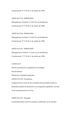 Constitucional, Nº 7135 de 11 de octubre de 1989)



ARTÍCULO 539.- DEROGADO.-

(Derogado por el artículo 113 de la Ley de Jurisdicción

Constitucional, Nº 7135 de 11 de octubre de 1989)



ARTÍCULO 540.- DEROGADO.-

(Derogado por el artículo 113 de la Ley de Jurisdicción

Constitucional, Nº 7135 de 11 de octubre de 1989)



ARTÍCULO 541.- DEROGADO.-

(Derogado por el artículo 113 de la Ley de Jurisdicción

Constitucional, Nº 7135 de 11 de octubre de 1989)



CAPITULO V

Proceso de disolución y liquidación de sociedades

Sección primera

Disolución y liquidación judiciales

ARTÍCULO 542.- Procedencia.

Cualquiera de los socios de una sociedad comercial podrá solicitar la

declaratoria judicial de disolución y la consiguiente liquidación, con base

en las causales previstas en la ley.



ARTÍCULO 543.- Demanda.

La demanda deberá reunir los requisitos establecidos en los artículos
 