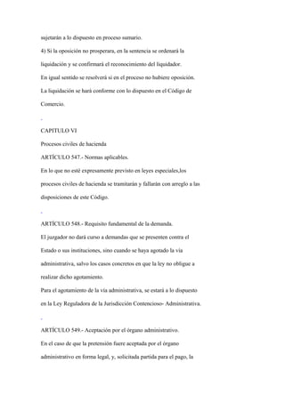 sujetarán a lo dispuesto en proceso sumario.

4) Si la oposición no prosperara, en la sentencia se ordenará la

liquidación y se confirmará el reconocimiento del liquidador.

En igual sentido se resolverá si en el proceso no hubiere oposición.

La liquidación se hará conforme con lo dispuesto en el Código de

Comercio.



CAPITULO VI

Procesos civiles de hacienda

ARTÍCULO 547.- Normas aplicables.

En lo que no esté expresamente previsto en leyes especiales,los

procesos civiles de hacienda se tramitarán y fallarán con arreglo a las

disposiciones de este Código.



ARTÍCULO 548.- Requisito fundamental de la demanda.

El juzgador no dará curso a demandas que se presenten contra el

Estado o sus instituciones, sino cuando se haya agotado la vía

administrativa, salvo los casos concretos en que la ley no obligue a

realizar dicho agotamiento.

Para el agotamiento de la vía administrativa, se estará a lo dispuesto

en la Ley Reguladora de la Jurisdicción Contencioso- Administrativa.



ARTÍCULO 549.- Aceptación por el órgano administrativo.

En el caso de que la pretensión fuere aceptada por el órgano

administrativo en forma legal, y, solicitada partida para el pago, la
 